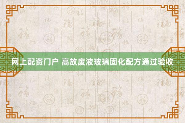网上配资门户 高放废液玻璃固化配方通过验收