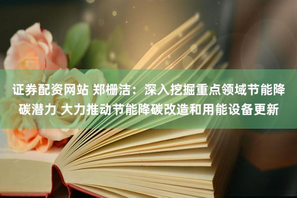 证券配资网站 郑栅洁：深入挖掘重点领域节能降碳潜力 大力推动节能降碳改造和用能设备更新