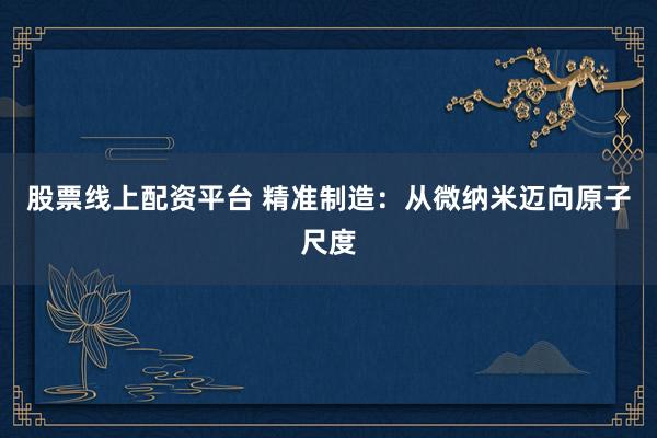 股票线上配资平台 精准制造：从微纳米迈向原子尺度