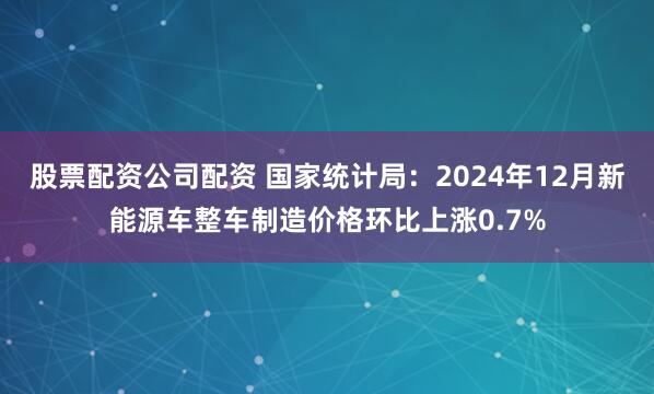 股票配资公司配资 国家统计局：2024年12月新能源车整车制造价格环比上涨0.7%