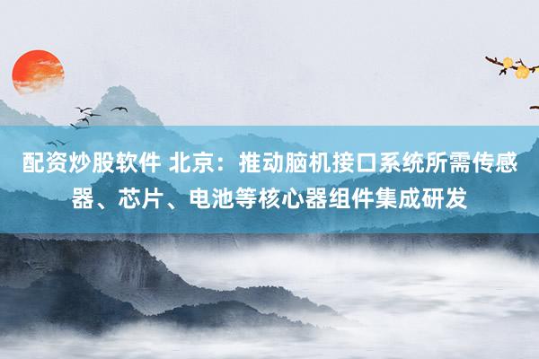 配资炒股软件 北京：推动脑机接口系统所需传感器、芯片、电池等核心器组件集成研发