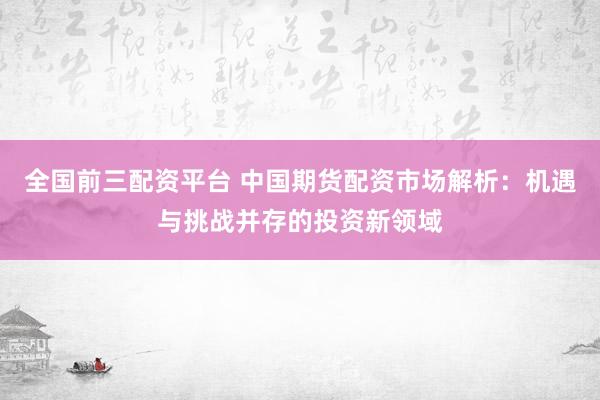 全国前三配资平台 中国期货配资市场解析：机遇与挑战并存的投资新领域