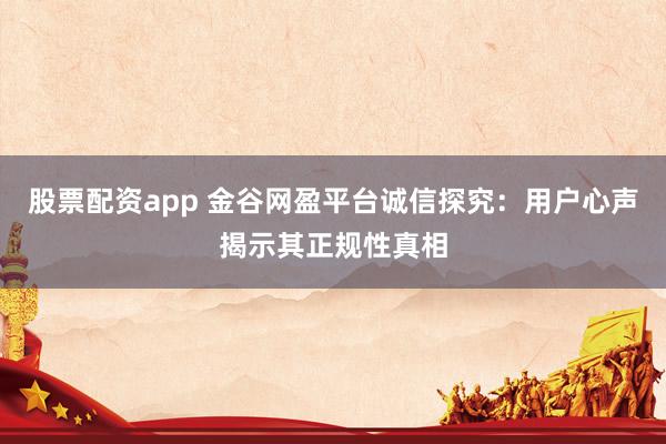股票配资app 金谷网盈平台诚信探究：用户心声揭示其正规性真相