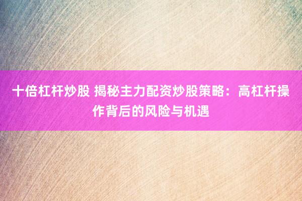 十倍杠杆炒股 揭秘主力配资炒股策略：高杠杆操作背后的风险与机遇