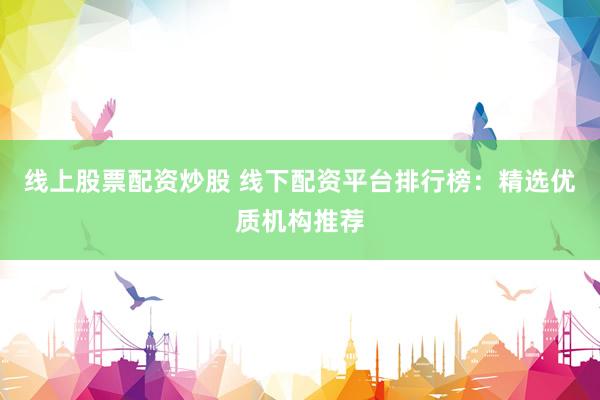 线上股票配资炒股 线下配资平台排行榜：精选优质机构推荐
