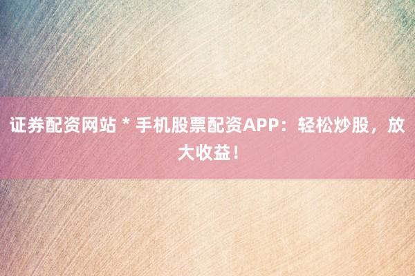 证券配资网站 * 手机股票配资APP：轻松炒股，放大收益！