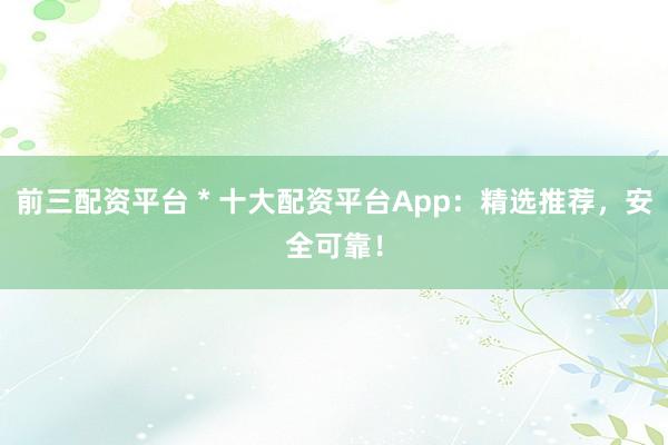前三配资平台 * 十大配资平台App：精选推荐，安全可靠！