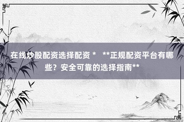 在线炒股配资选择配资 *   **正规配资平台有哪些？安全可靠的选择指南**