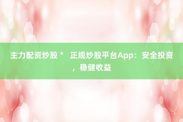 主力配资炒股 *   正规炒股平台App：安全投资，稳健收益