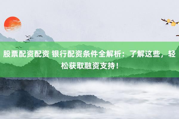 股票配资配资 银行配资条件全解析：了解这些，轻松获取融资支持！