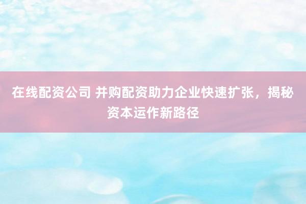 在线配资公司 并购配资助力企业快速扩张，揭秘资本运作新路径