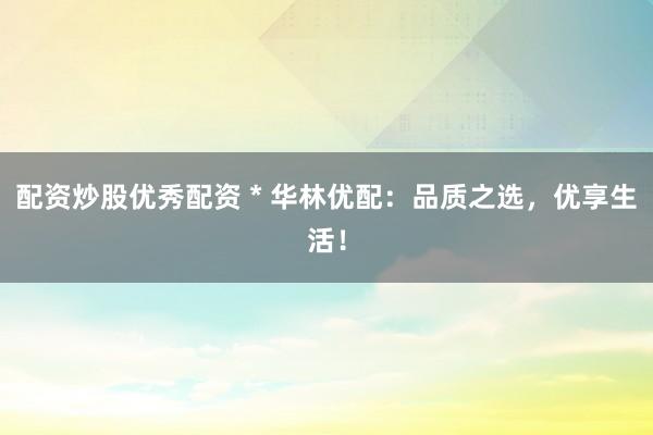 配资炒股优秀配资 * 华林优配：品质之选，优享生活！