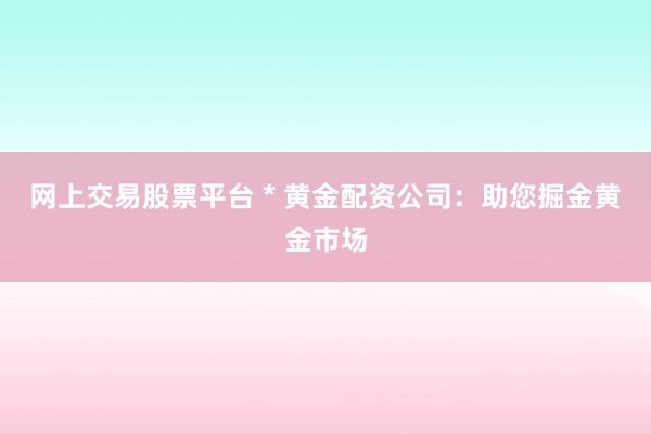 网上交易股票平台 * 黄金配资公司：助您掘金黄金市场