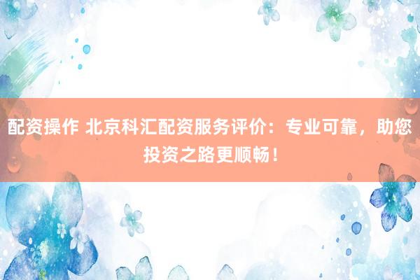 配资操作 北京科汇配资服务评价：专业可靠，助您投资之路更顺畅！