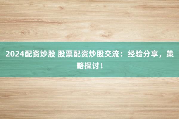 2024配资炒股 股票配资炒股交流：经验分享，策略探讨！