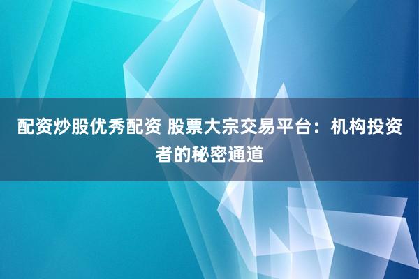 配资炒股优秀配资 股票大宗交易平台：机构投资者的秘密通道