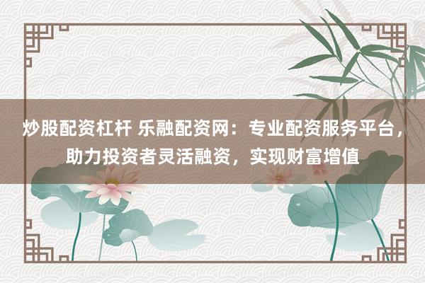 炒股配资杠杆 乐融配资网：专业配资服务平台，助力投资者灵活融资，实现财富增值
