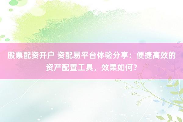 股票配资开户 资配易平台体验分享：便捷高效的资产配置工具，效果如何？