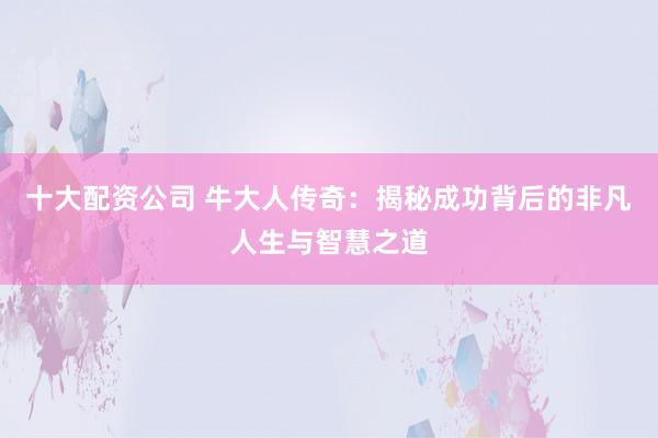 十大配资公司 牛大人传奇：揭秘成功背后的非凡人生与智慧之道