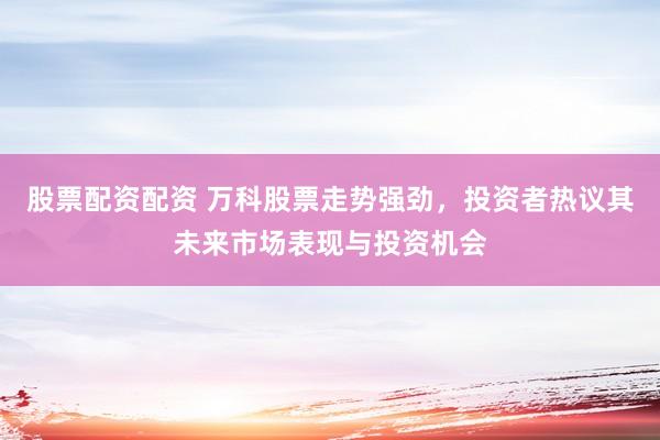 股票配资配资 万科股票走势强劲，投资者热议其未来市场表现与投资机会
