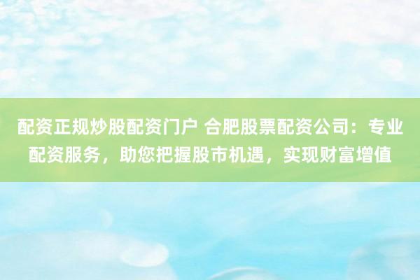 配资正规炒股配资门户 合肥股票配资公司：专业配资服务，助您把握股市机遇，实现财富增值