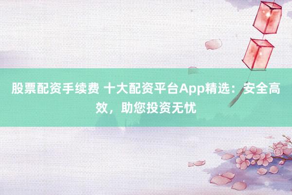 股票配资手续费 十大配资平台App精选：安全高效，助您投资无忧