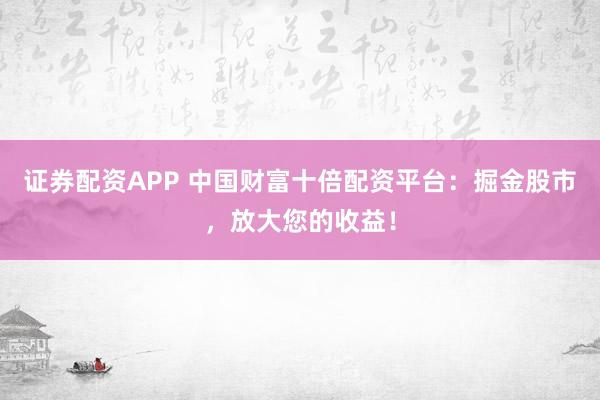 证券配资APP 中国财富十倍配资平台：掘金股市，放大您的收益！