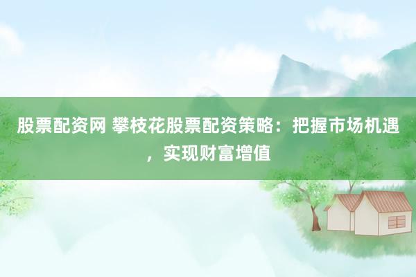 股票配资网 攀枝花股票配资策略：把握市场机遇，实现财富增值