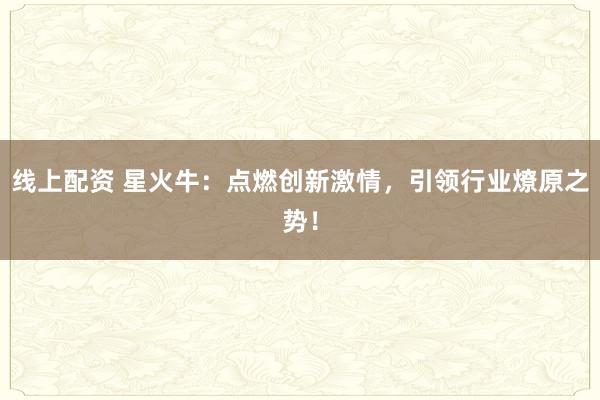 线上配资 星火牛：点燃创新激情，引领行业燎原之势！