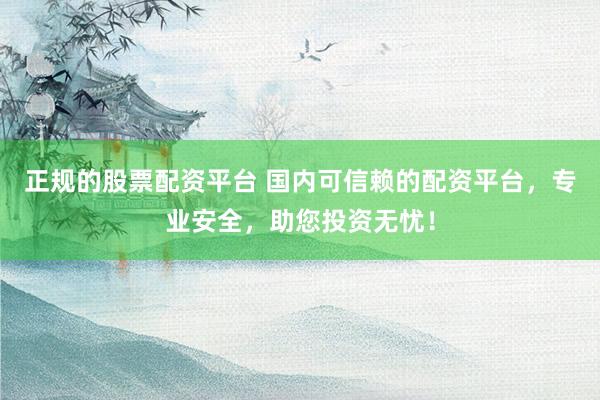 正规的股票配资平台 国内可信赖的配资平台，专业安全，助您投资无忧！