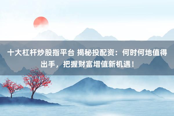 十大杠杆炒股指平台 揭秘投配资：何时何地值得出手，把握财富增值新机遇！