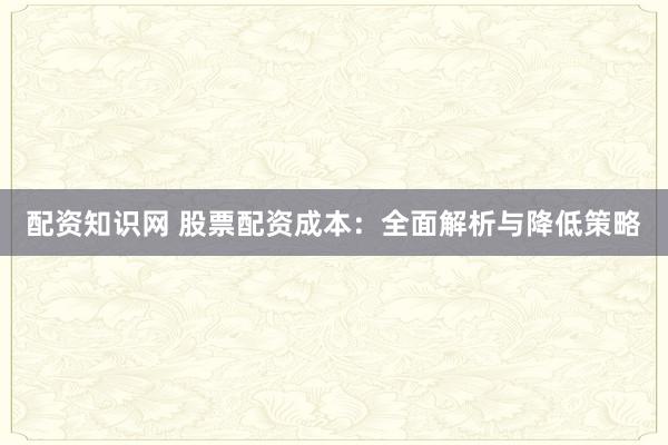 配资知识网 股票配资成本：全面解析与降低策略