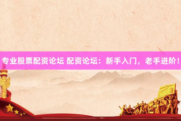 专业股票配资论坛 配资论坛：新手入门，老手进阶！