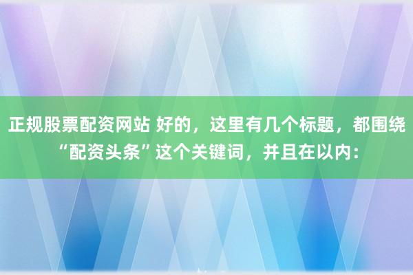 正规股票配资网站 好的，这里有几个标题，都围绕“配资头条”这个关键词，并且在以内：