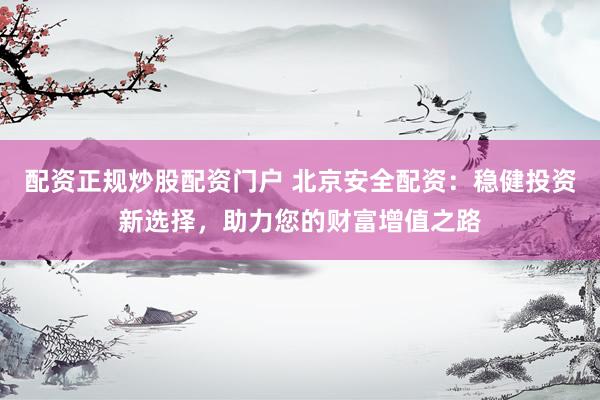 配资正规炒股配资门户 北京安全配资：稳健投资新选择，助力您的财富增值之路