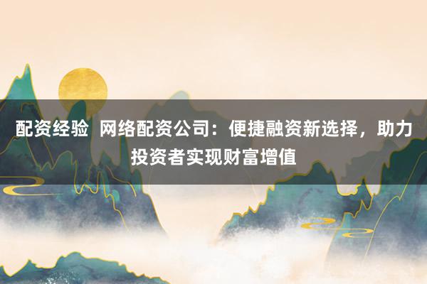 配资经验  网络配资公司：便捷融资新选择，助力投资者实现财富增值