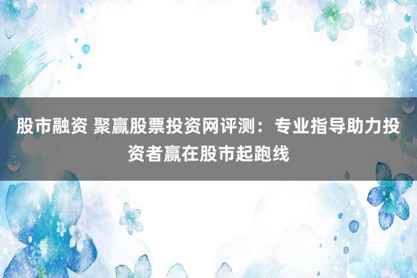 股市融资 聚赢股票投资网评测：专业指导助力投资者赢在股市起跑线
