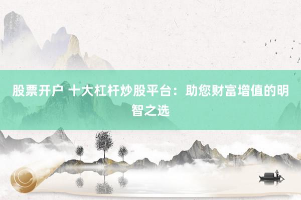 股票开户 十大杠杆炒股平台：助您财富增值的明智之选
