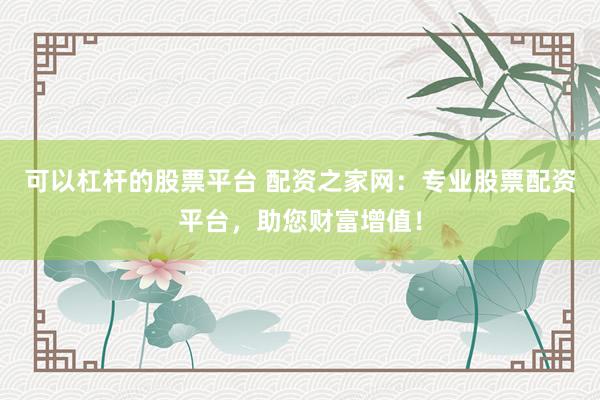 可以杠杆的股票平台 配资之家网：专业股票配资平台，助您财富增值！