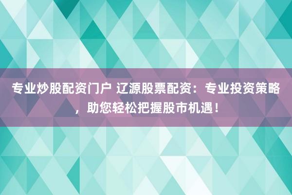 专业炒股配资门户 辽源股票配资：专业投资策略，助您轻松把握股市机遇！