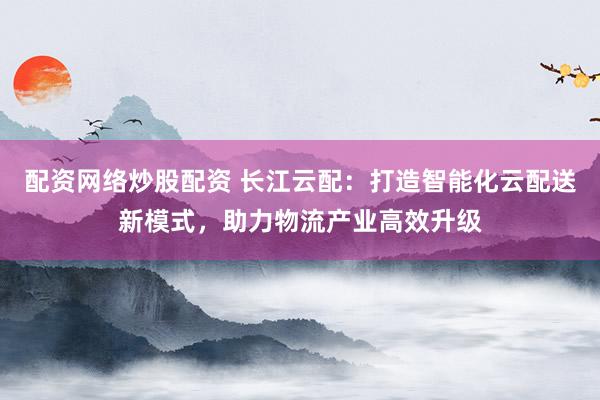 配资网络炒股配资 长江云配：打造智能化云配送新模式，助力物流产业高效升级