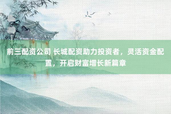 前三配资公司 长城配资助力投资者，灵活资金配置，开启财富增长新篇章