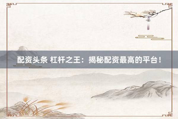配资头条 杠杆之王：揭秘配资最高的平台！