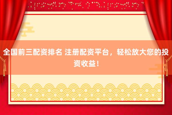 全国前三配资排名 注册配资平台，轻松放大您的投资收益！