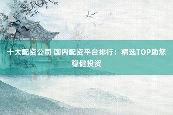 十大配资公司 国内配资平台排行：精选TOP助您稳健投资