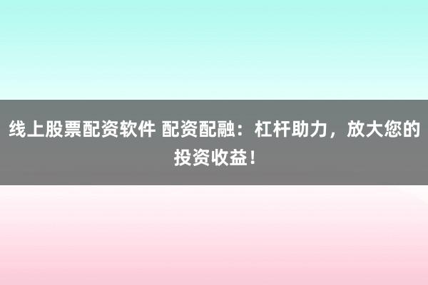 线上股票配资软件 配资配融：杠杆助力，放大您的投资收益！