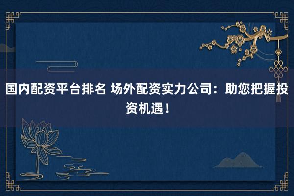 国内配资平台排名 场外配资实力公司：助您把握投资机遇！