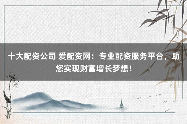 十大配资公司 爱配资网：专业配资服务平台，助您实现财富增长梦想！
