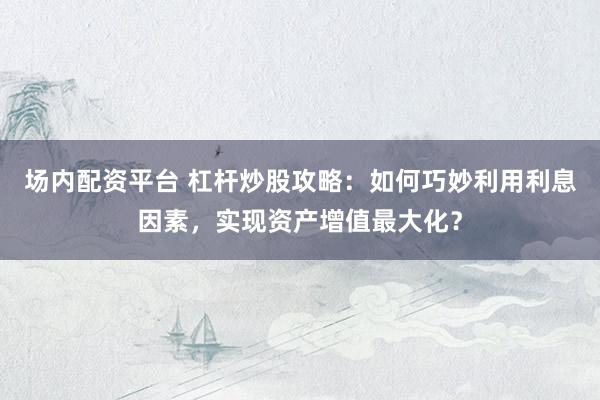 场内配资平台 杠杆炒股攻略：如何巧妙利用利息因素，实现资产增值最大化？