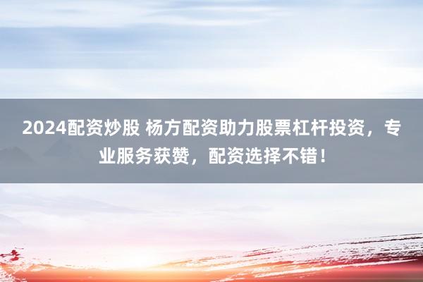 2024配资炒股 杨方配资助力股票杠杆投资，专业服务获赞，配资选择不错！